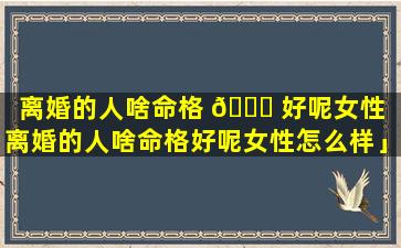 离婚的人啥命格 🍁 好呢女性「离婚的人啥命格好呢女性怎么样」